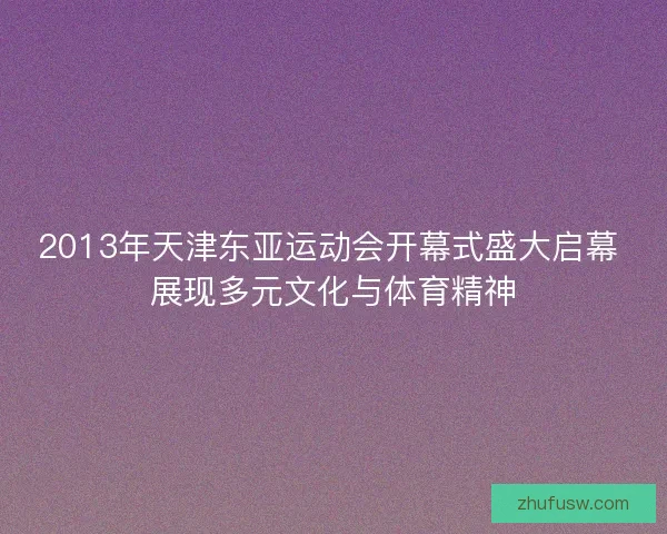 2013年天津东亚运动会开幕式盛大启幕 展现多元文化与体育精神