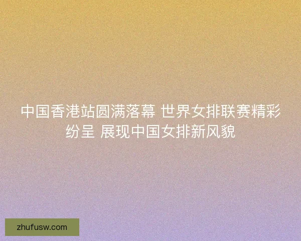 中国香港站圆满落幕 世界女排联赛精彩纷呈 展现中国女排新风貌 中国香港站圆满落幕 世界女排联赛精彩纷呈 展现中国女排新风貌