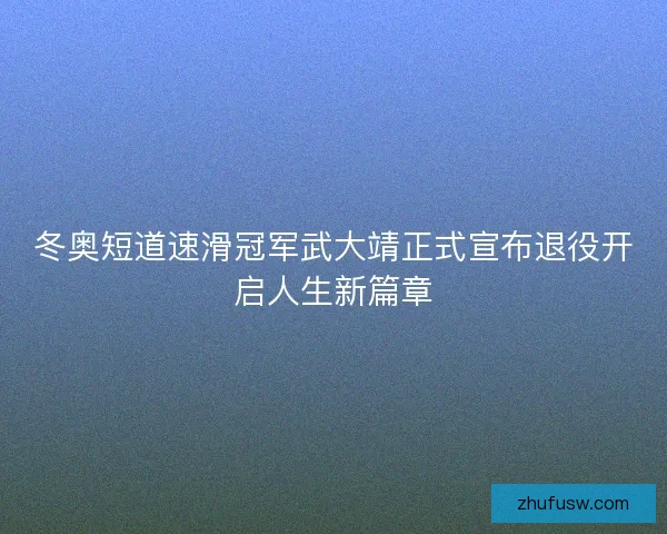 冬奥短道速滑冠军武大靖正式宣布退役开启人生新篇章 冬奥短道速滑冠军武大靖正式宣布退役开启人生新篇章