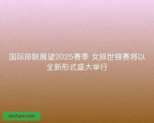 国际排联展望2025赛季 女排世锦赛将以全新形式盛大举行 国际排联展望2025赛季 女排世锦赛将以全新形式盛大举行