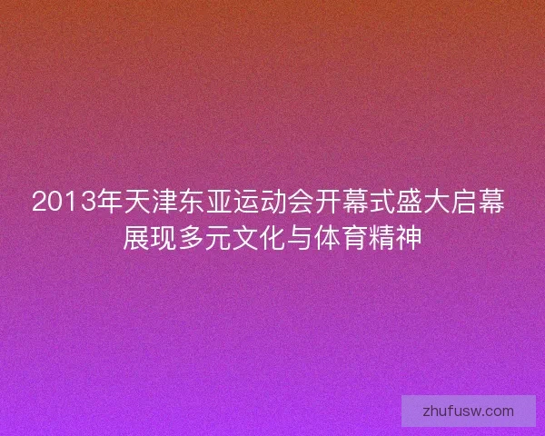 2013年天津东亚运动会开幕式盛大启幕 展现多元文化与体育精神