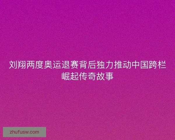 刘翔两度奥运退赛背后独力推动中国跨栏崛起传奇故事
