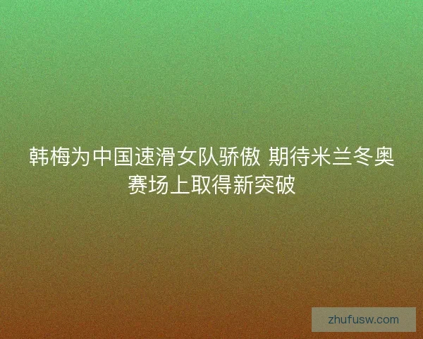 韩梅为中国速滑女队骄傲 期待米兰冬奥赛场上取得新突破