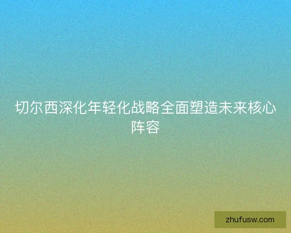 切尔西深化年轻化战略全面塑造未来核心阵容 切尔西深化年轻化战略全面塑造未来核心阵容