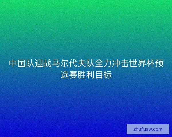 中国队迎战马尔代夫队全力冲击世界杯预选赛胜利目标 中国队迎战马尔代夫队全力冲击世界杯预选赛胜利目标
