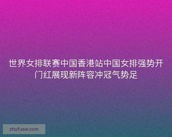 世界女排联赛中国香港站中国女排强势开门红展现新阵容冲冠气势足