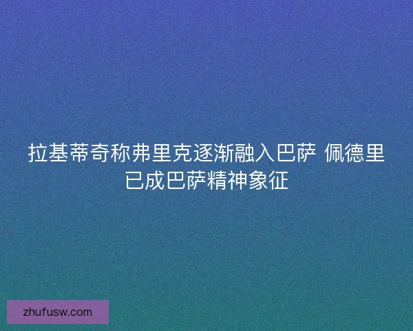 拉基蒂奇称弗里克逐渐融入巴萨 佩德里已成巴萨精神象征 拉基蒂奇称弗里克逐渐融入巴萨 佩德里已成巴萨精神象征